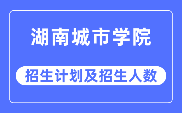 2023年湖南城市學院各省招生計劃及各專業(yè)招生人數(shù)是多少