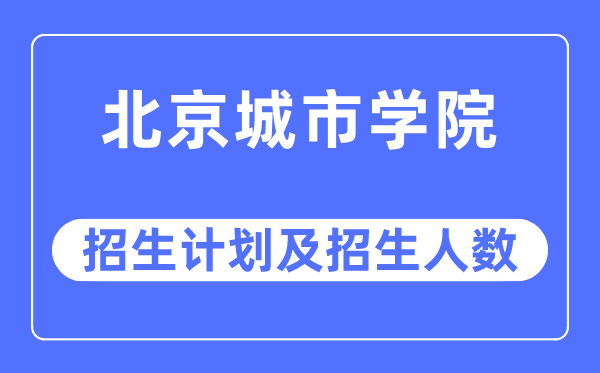 2023年北京城市學院各省招生計劃及各專業招生人數是多少