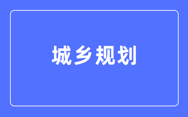 城鄉規劃專業主要學什么,城鄉規劃專業的就業方向和前景分析