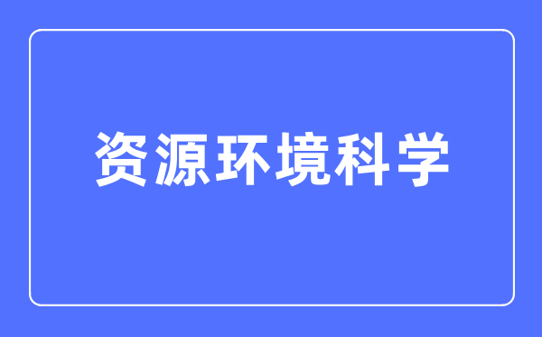 資源環境科學專業主要學什么,資源環境科學專業的就業方向和前景分析