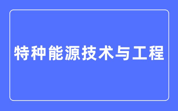 特種能源技術與工程專業主要學什么,特種能源技術與工程專業的就業方向和前景分析