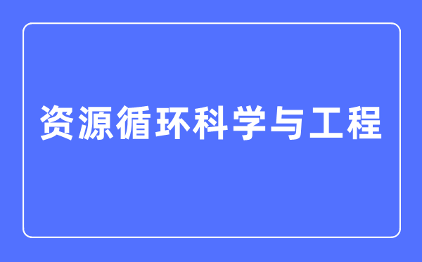 資源循環(huán)科學(xué)與工程專(zhuān)業(yè)主要學(xué)什么,資源循環(huán)科學(xué)與工程專(zhuān)業(yè)的就業(yè)方向和前景分析