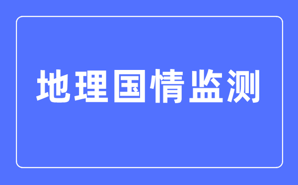 地理國情監(jiān)測專業(yè)主要學什么,地理國情監(jiān)測專業(yè)的就業(yè)方向和前景分析