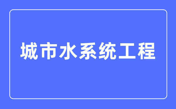 城市水系統工程專業主要學什么,城市水系統工程專業的就業方向和前景分析