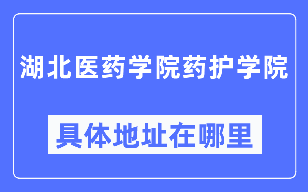 湖北醫藥學院藥護學院具體地址在哪里,在哪個城市，哪個區？