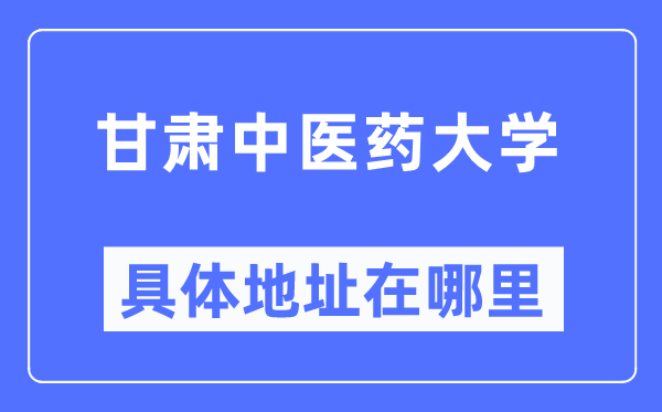 甘肅中醫藥大學具體地址在哪里,在哪個城市，哪個區？
