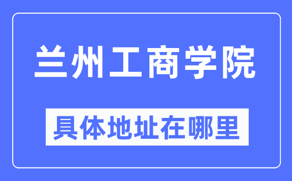 蘭州工商學院具體地址在哪里,在蘭州的哪個區？