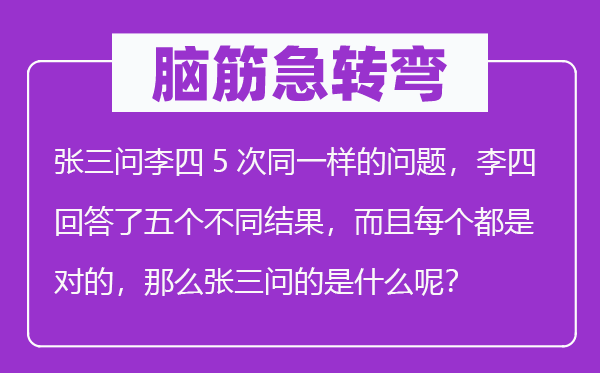 腦筋急轉(zhuǎn)彎：張三問李四5次同一樣的問題，李四回答了五個不同結(jié)果，而且每個都是對的，那么張三問的是什么呢？