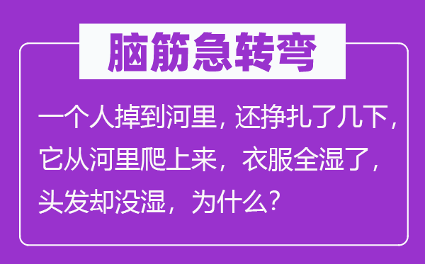 腦筋急轉彎：一個人掉到河里，還掙扎了幾下，它從河里爬上來，衣服全濕了，頭發卻沒濕，為什么？