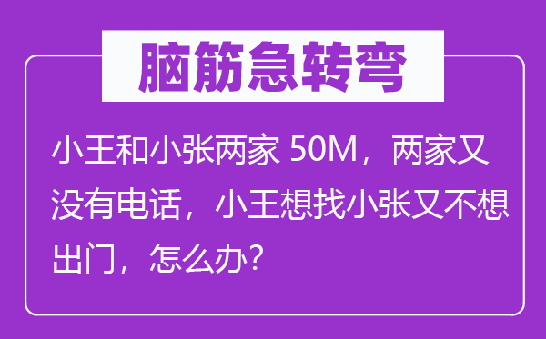 腦筋急轉彎：小王和小張兩家50M，兩家又沒有電話，小王想找小張又不想出門，怎么辦？