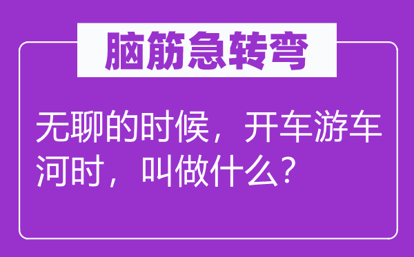 腦筋急轉彎：無聊的時候，開車游車河時，叫做什么？