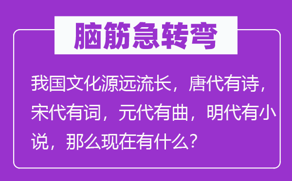 腦筋急轉彎：我國文化源遠流長，唐代有詩，宋代有詞，元代有曲，明代有小說，那么現在有什么？
