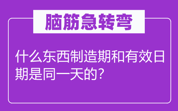 腦筋急轉彎：什么東西制造期和有效日期是同一天的？