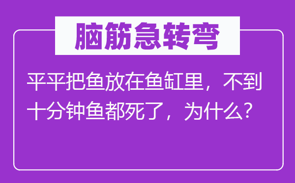 腦筋急轉(zhuǎn)彎：平平把魚放在魚缸里，不到十分鐘魚都死了，為什么？