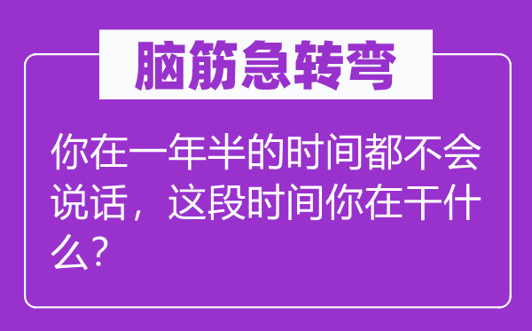 腦筋急轉彎：你在一年半的時間都不會說話，這段時間你在干什么？