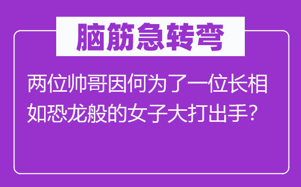 腦筋急轉彎：兩位帥哥因何為了一位長相如恐龍般的女子大打出手？