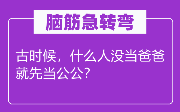 腦筋急轉(zhuǎn)彎：古時(shí)候，什么人沒(méi)當(dāng)爸爸就先當(dāng)公公？