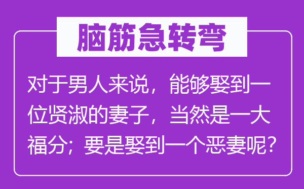 腦筋急轉彎：對于男人來說，能夠娶到一位賢淑的妻子，當然是一大福分；要是娶到一個惡妻呢？
