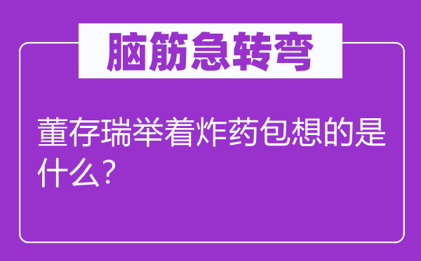 腦筋急轉彎：董存瑞舉著炸藥包想的是什么？