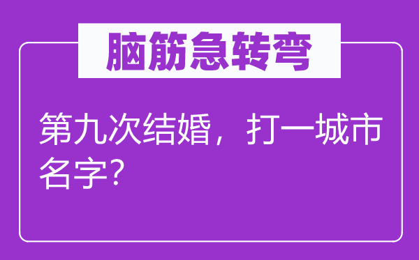 腦筋急轉彎：第九次結婚，打一城市名字？
