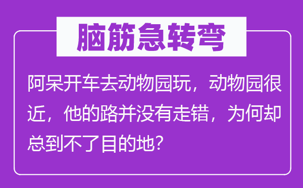 腦筋急轉彎：阿呆開車去動物園玩，動物園很近，他的路并沒有走錯，為何卻總到不了目的地？