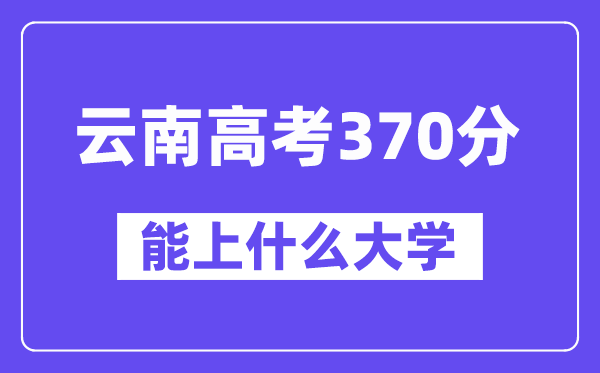 云南高考370分左右能上什么大學？附370分大學名單一覽表